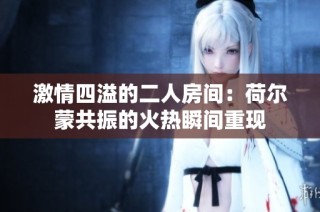 激情四溢的二人房间：荷尔蒙共振的火热瞬间重现