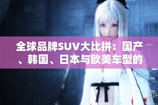 全球品牌SUV大比拼：国产、韩国、日本与欧美车型的实力较量