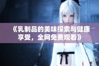 《乳制品的美味探索与健康享受，全网免费观看》