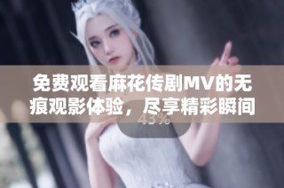 免费观看麻花传剧MV的无痕观影体验，尽享精彩瞬间与精彩剧情