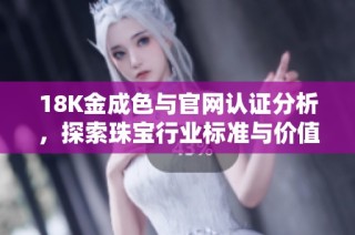 18K金成色与官网认证分析，探索珠宝行业标准与价值体现