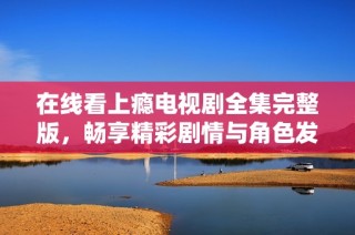 在线看上瘾电视剧全集完整版，畅享精彩剧情与角色发展