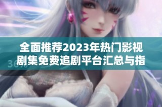 全面推荐2023年热门影视剧集免费追剧平台汇总与指南