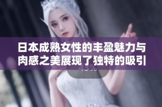日本成熟女性的丰盈魅力与肉感之美展现了独特的吸引力和风韵