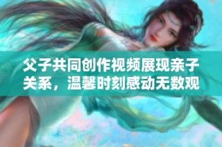 父子共同创作视频展现亲子关系，温馨时刻感动无数观众