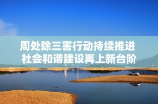 周处除三害行动持续推进 社会和谐建设再上新台阶