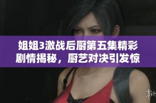 姐姐3激战后厨第五集精彩剧情揭秘，厨艺对决引发惊喜与挑战