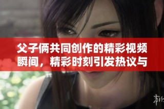 父子俩共同创作的精彩视频瞬间，精彩时刻引发热议与感动