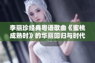 李丽珍经典粤语歌曲《蜜桃成熟时》的华丽回归与时代变迁探讨