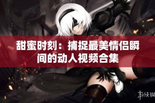 甜蜜时刻：捕捉最美情侣瞬间的动人视频合集
