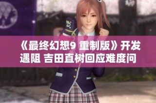 《最终幻想9 重制版》开发遇阻 吉田直树回应难度问题