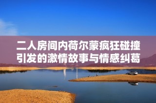 二人房间内荷尔蒙疯狂碰撞引发的激情故事与情感纠葛