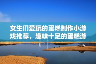 女生们爱玩的蛋糕制作小游戏推荐，趣味十足的蛋糕游戏大全你不能错过