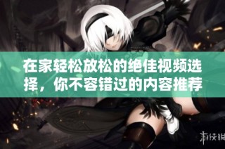 在家轻松放松的绝佳视频选择，你不容错过的内容推荐