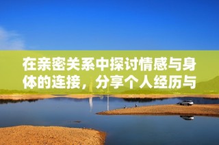 在亲密关系中探讨情感与身体的连接，分享个人经历与感悟