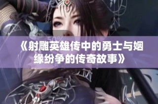 《射雕英雄传中的勇士与姻缘纷争的传奇故事》
