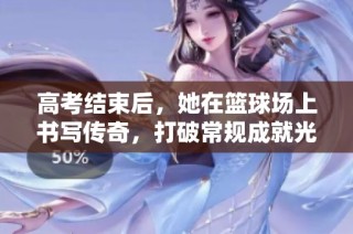 高考结束后，她在篮球场上书写传奇，打破常规成就光辉未来的王玲故事