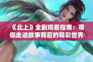 《北上》全剧观看指南：带你走进故事背后的精彩世界