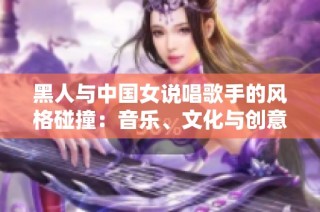 黑人与中国女说唱歌手的风格碰撞：音乐、文化与创意的精彩交融