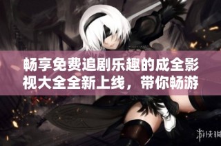 畅享免费追剧乐趣的成全影视大全全新上线，带你畅游精彩影视世界