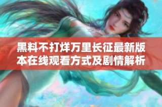 黑料不打烊万里长征最新版本在线观看方式及剧情解析