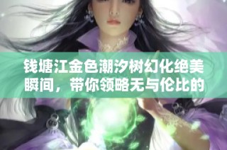 钱塘江金色潮汐树幻化绝美瞬间，带你领略无与伦比的自然奇观之美
