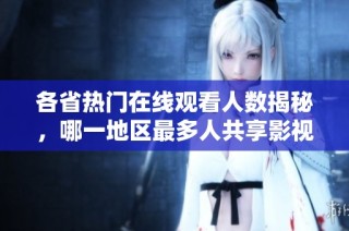 各省热门在线观看人数揭秘，哪一地区最多人共享影视资源