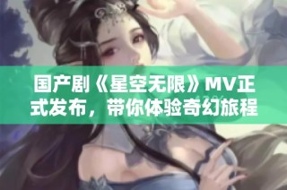 国产剧《星空无限》MV正式发布，带你体验奇幻旅程