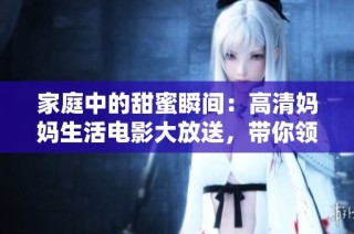 家庭中的甜蜜瞬间：高清妈妈生活电影大放送，带你领略不一样的亲情故事