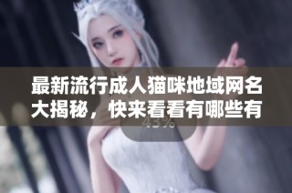 最新流行成人猫咪地域网名大揭秘，快来看看有哪些有趣的新名称
