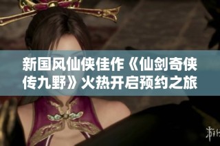 新国风仙侠佳作《仙剑奇侠传九野》火热开启预约之旅