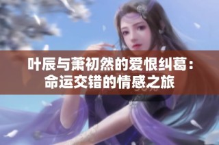 叶辰与萧初然的爱恨纠葛：命运交错的情感之旅