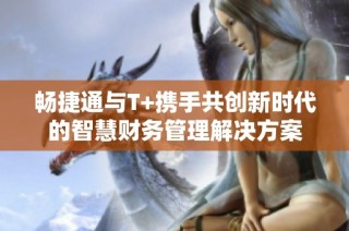 畅捷通与T+携手共创新时代的智慧财务管理解决方案