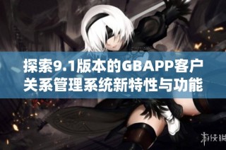 探索9.1版本的GBAPP客户关系管理系统新特性与功能分析