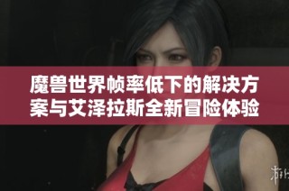 魔兽世界帧率低下的解决方案与艾泽拉斯全新冒险体验的深度探讨