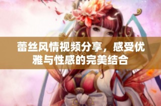 蕾丝风情视频分享，感受优雅与性感的完美结合