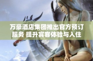 万豪酒店集团推出官方预订服务 提升宾客体验与入住舒适度