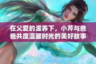 在父爱的滋养下，小芹与爸爸共度温馨时光的美好故事