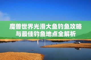 魔兽世界光滑大鱼钓鱼攻略与最佳钓鱼地点全解析