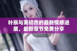 叶辰与萧初然的最新情感进展，最新章节免费分享