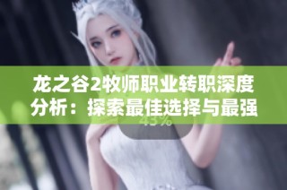 龙之谷2牧师职业转职深度分析：探索最佳选择与最强职业路径解析