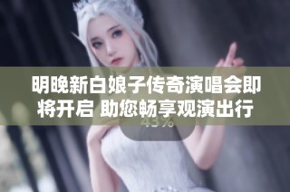 明晚新白娘子传奇演唱会即将开启 助您畅享观演出行攻略