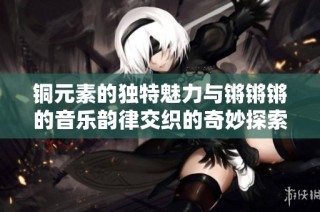 铜元素的独特魅力与锵锵锵的音乐韵律交织的奇妙探索