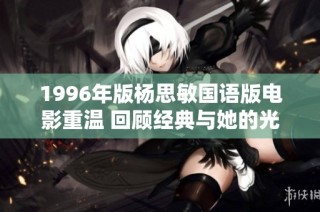 1996年版杨思敏国语版电影重温 回顾经典与她的光辉瞬间