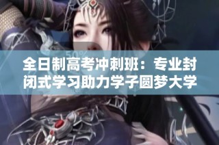 全日制高考冲刺班：专业封闭式学习助力学子圆梦大学