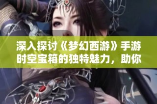 深入探讨《梦幻西游》手游时空宝箱的独特魅力，助你畅领三界丰厚奖励