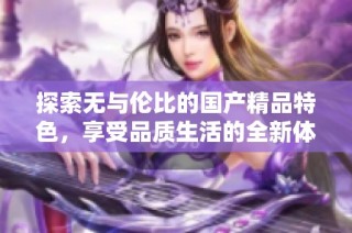 探索无与伦比的国产精品特色，享受品质生活的全新体验