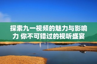 探索九一视频的魅力与影响力 你不可错过的视听盛宴