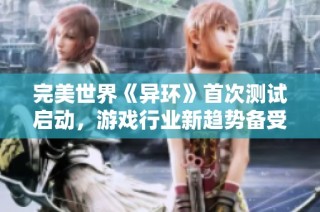 完美世界《异环》首次测试启动，游戏行业新趋势备受瞩目