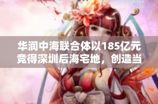 华润中海联合体以185亿元竞得深圳后海宅地，创造当地土地成交总价新纪录